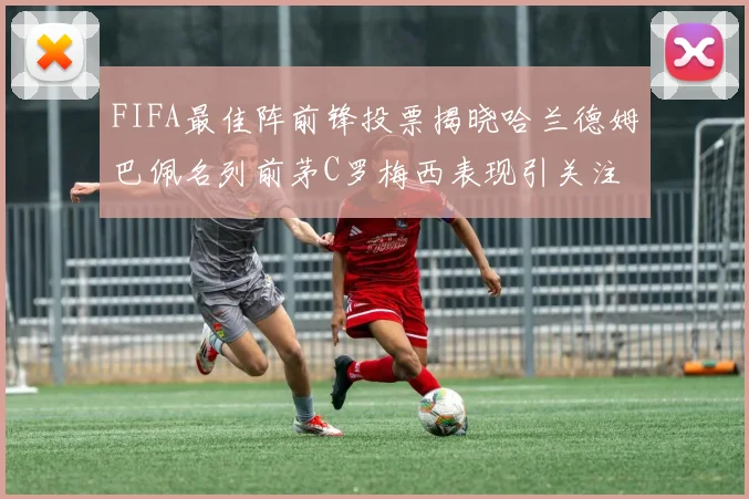 FIFA最佳阵前锋投票揭晓哈兰德姆巴佩名列前茅C罗梅西表现引关注