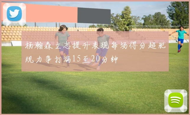 杨瀚森立志提升表现每场得分超犯规力争打满15至20分钟