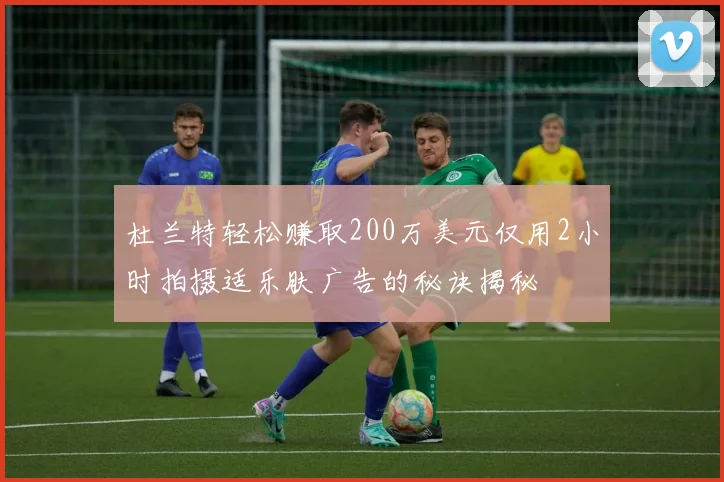 杜兰特轻松赚取200万美元仅用2小时拍摄适乐肤广告的秘诀揭秘