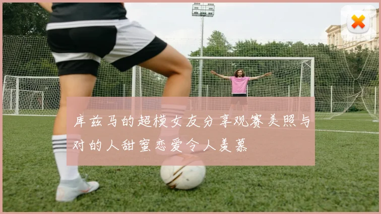 库兹马的超模女友分享观赛美照与对的人甜蜜恋爱令人羡慕