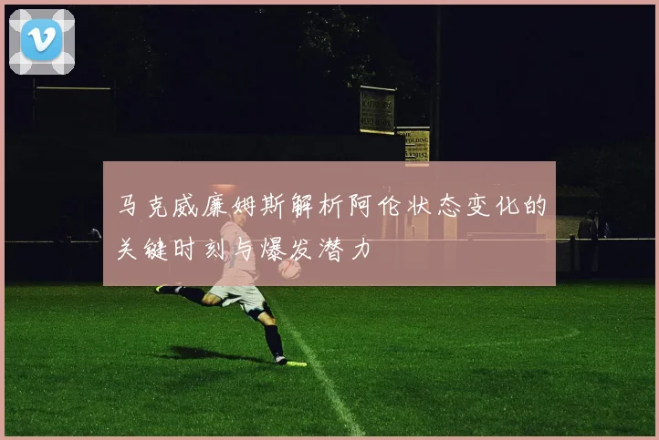 马克威廉姆斯解析阿伦状态变化的关键时刻与爆发潜力