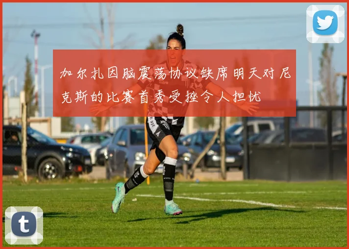加尔扎因脑震荡协议缺席明天对尼克斯的比赛首秀受挫令人担忧