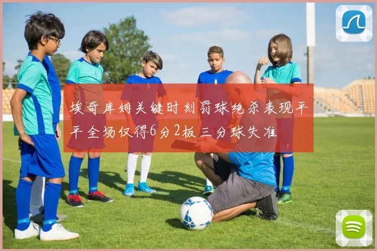 埃奇库姆关键时刻罚球绝杀表现平平全场仅得6分2板三分球失准