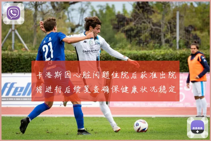 卡洛斯因心脏问题住院后获准出院将进行后续复查确保健康状况稳定