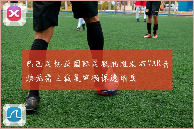 巴西足协获国际足联批准发布VAR音频无需主裁复审确保透明度
