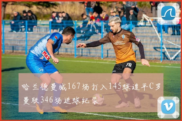 哈兰德曼城167场打入145球追平C罗曼联346场进球纪录