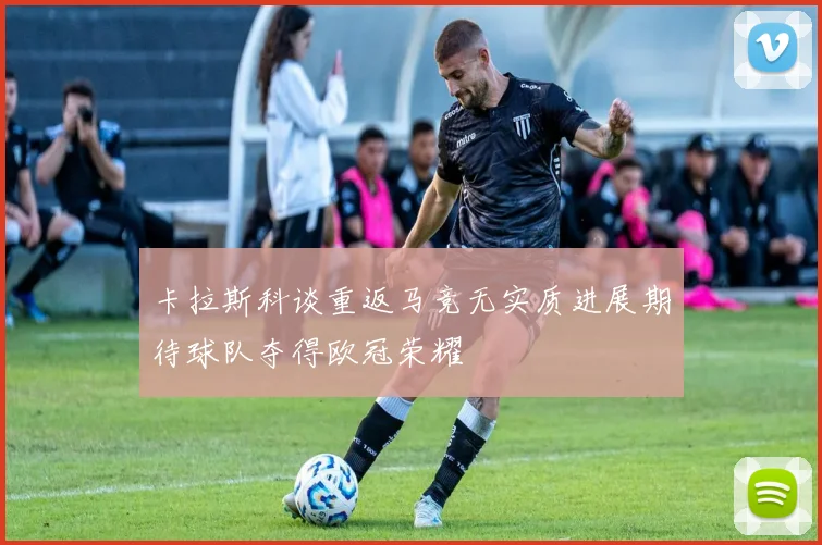 卡拉斯科谈重返马竞无实质进展期待球队夺得欧冠荣耀
