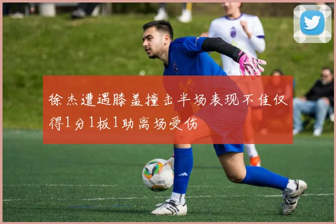 徐杰遭遇膝盖撞击半场表现不佳仅得1分1板1助离场受伤