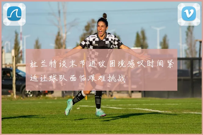 杜兰特谈末节进攻困境感叹时间紧迫让球队面临艰难挑战