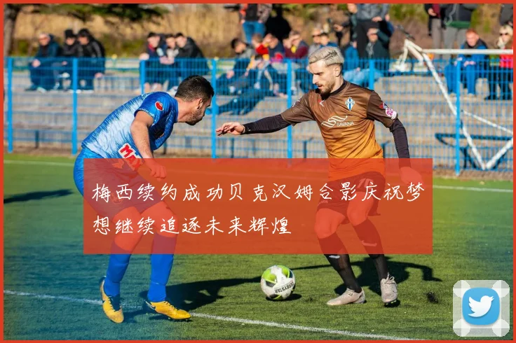 梅西续约成功贝克汉姆合影庆祝梦想继续追逐未来辉煌